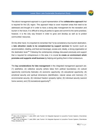 Lesser Slave Lake Sustainable Development Study
49 | P a g e
The above management approach is a good representation of the collaborative approach that
is required for the LSL region. This approach helps to cover important areas that need to be
addressed and thought of in order to have a strong lake management for the recreation and
tourism in the future. It is difficult to bring all parties to agree and commit to the same practises;
however, it is the only way forward in order to grow and develop as well as to protect
communities’ resources.
On the other hand, it is important to remember that “to be considered a true tourism destination,
a lake attraction needs to be complemented by support services for tourism (such as
accommodation, retailing, and food and beverage), access and, ideally, a strong organisation at
the destination level.48
” Following the contemporary strategy discussed previously and support
that is required for entrepreneurs in the area, it is crucial to create an environment which
promotes and supports small business by helping and guiding them in their endeavours.
The key considerations for lake management in this integrated management approach are:
(1) aesthetics; (2) collective security (where lakes form political boundaries); (3) cultural
opportunity (community festivals); (4) economic opportunity; (5) educational opportunity; (6)
emotional security and spiritual dimensions (identification, natural values and memory); (7)
environmental security; (8) individual freedom (property rights); (9) individual security (second
home owners); and (10) recreational opportunity49
.
48
Hall, C.M. & Härkönen, T. (eds) 2006, Lake Tourism: An Integrated Approach to Lacustrine Tourism Systems, Channelview
Press, Clevedon p. 34
49
Hall, C.M. & Härkönen, T. (eds) 2006, Lake Tourism: An Integrated Approach to Lacustrine Tourism Systems, Channelview
Press, Clevedon p. 35
 