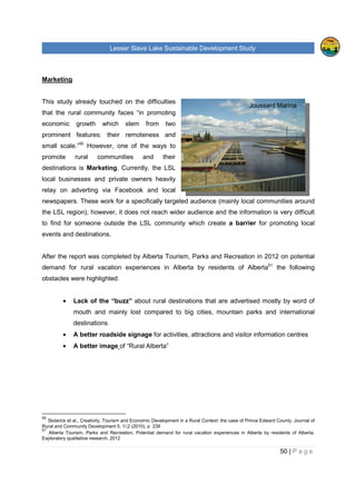 Lesser Slave Lake Sustainable Development Study
50 | P a g e
Marketing
This study already touched on the difficulties
that the rural community faces “in promoting
economic growth which stem from two
prominent features: their remoteness and
small scale.”50
However, one of the ways to
promote rural communities and their
destinations is Marketing. Currently, the LSL
local businesses and private owners heavily
relay on adverting via Facebook and local
newspapers. These work for a specifically targeted audience (mainly local communities around
the LSL region), however, it does not reach wider audience and the information is very difficult
to find for someone outside the LSL community which create a barrier for promoting local
events and destinations.
After the report was completed by Alberta Tourism, Parks and Recreation in 2012 on potential
demand for rural vacation experiences in Alberta by residents of Alberta51
the following
obstacles were highlighted:
• Lack of the “buzz” about rural destinations that are advertised mostly by word of
mouth and mainly lost compared to big cities, mountain parks and international
destinations
• A better roadside signage for activities, attractions and visitor information centres
• A better image of “Rural Alberta”
50
Stolarick et al., Creativity, Tourism and Economic Development in a Rural Context: the case of Prince Edward County, Journal of
Rural and Community Development 5, 1/;2 (2010), p 239
51
Alberta Tourism, Parks and Recreation, Potential demand for rural vacation experiences in Alberta by residents of Alberta.
Exploratory qualitative research, 2012
Joussard Marina
 