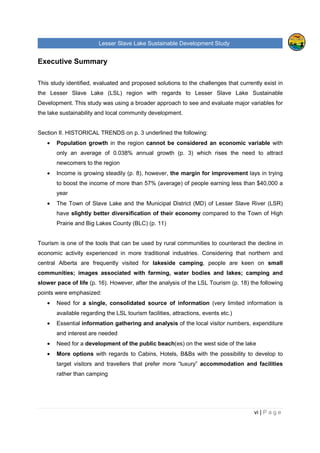 Lesser Slave Lake Sustainable Development Study
ii | P a g e
Table of Contents
TABLE OF FIGURES..............................................................................................................................V
EXECUTIVE SUMMARY........................................................................................................................VI
I. INTRODUCTION .............................................................................................................................1
II. HISTORICAL TRENDS ...................................................................................................................3
POPULATION .........................................................................................................................................3
EMPLOYMENT & LABOUR ........................................................................................................................6
INCOME ................................................................................................................................................8
CREATIVE CLASS & TYPE OF INDUSTRIES IN THE REGION.........................................................................11
VISITORS, EXPENDITURE AND POTENTIAL DEMAND FOR RURAL VACATION .................................................16
TOURISM FACILITIES, ATTRACTIONS & THEIR CAPACITIES, LEVEL OF OCCUPANCY ......................................18
TOURISM ANALYSIS OF OTHER RURAL AREAS.........................................................................................25
Sylvan Lake, Alberta......................................................................................................................25
Prince Edward County, Ontario ......................................................................................................27
Lakeland, Finland ..........................................................................................................................28
III. LAKE MANAGEMENT ..............................................................................................................30
INTEGRATED LACUSTRINE MANAGEMENT SYSTEM (ILMS)........................................................................30
RULES AND REGULATIONS AROUND THE LESSER SLAVE LAKE ..................................................................32
ORGANIZATIONS AND COMMUNITIES ......................................................................................................37
INDUSTRY, AGRICULTURE AND RAILWAY.................................................................................................39
IV. FUTURE OPPORTUNITIES.......................................................................................................40
LAKE CAPACITY FOR FURTHER DEVELOPMENT AND ITS SURROUNDING AREA.............................................40
Tourism and Recreation.................................................................................................................41
Private and Residential Development.............................................................................................45
CONTEMPORARY STRATEGY .................................................................................................................46
ANALYSIS OF THE LESSER SLAVE LAKE MANAGEMENT FOR RECREATION AND TOURISM ..............................47
MARKETING.........................................................................................................................................50
V. ANALYSIS OF PRIMARY AND SECONDATY DATA....................................................................52
FUTURE DEVELOPMENT........................................................................................................................52
Development Strategies.................................................................................................................52
Development focus ........................................................................................................................54
ENVIRONMENTAL APPROACH ................................................................................................................56
 