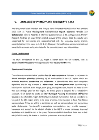 Lesser Slave Lake Sustainable Development Study
52 | P a g e
V. ANALYSIS OF PRIMARY AND SECONDATY DATA
After the primary data collection and analysis were completed that focused on four different
areas such as Future Development, Environmental Impact, Economic Growth, and
Collaboration (refer to Appendix 2. Interview Questionnaire on p. 89 and Appendix 3. Primary
Research Findings on page 92 for detailed analysis of the primary data), the results were
categorised for convenience and cross-referenced with the secondary source analysis
presented earlier in this paper (p. 3, 30 & 40). Moreover, the final findings were summarised and
presented in schemes and graphs below for the convenience and easy interpretation.
Future Development
The future development for the LSL region is broken down into two sections, such as
Development Strategies for municipalities and their Development Focus.
Development Strategies
The scheme summarised below provides four (4) key components that need to be present in
future municipal planning (preferably by all municipalities in the LSL region) which are
Planned, Focused, Sustainable and Diversified. It demonstrates what each component
represents and will help to create a Lesser Slave Lake Management Plan by structuring it
based on this approach. Even though, each group, municipality, town, reserve etc. need to have
their own strategic plan for their region, the below graph is designed for a collaborative
approach. It will benefit to create an Inter Municipal Planning Commission (IMPC) that
focuses on the whole LSL region. IMPC should include all municipalities that are considered to
be part of the LSL region and/or in its close proximity. It is important to have First Nation
representatives if they are willing to participate as well as representatives from surrounding
Metis Settlements. Non-for-profit organizations representatives may provide necessary
knowledge and support for the elected officials of the IMPC to create necessary laws and
regulations and should be part of the group. Each municipality is to enforce those laws in their
own jurisdiction or by the federal or provincial government where applicable.
 