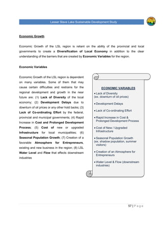 Lesser Slave Lake Sustainable Development Study
57 | P a g e
Economic Growth
Economic Growth of the LSL region is reliant on the ability of the provincial and local
governments to create a Diversification of Local Economy in addition to the clear
understanding of the barriers that are created by Economic Variables for the region.
Economic Variables
Economic Growth of the LSL region is dependent
on many variables. Some of them that may
cause certain difficulties and restrains for the
regional development and growth in the near
future are: (1) Lack of Diversity of the local
economy; (2) Development Delays due to
downturn of oil prices or any other hold backs; (3)
Lack of Co-ordinating Effort by the federal,
provincial and municipal governments; (4) Rapid
Increase in Cost and Prolonged Development
Process; (5) Cost of new or upgraded
Infrastructure for local municipalities; (6)
Seasonal Population Growth; (7) Creation of a
favorable Atmosphere for Entrepreneurs,
existing and new business in the region; (8) LSL
Water Level and Flow that effects downstream
industries
ECONOMIC VARIABLES
• Lack of Diversity
(ex. downturn of oil prices)
• Development Delays
• Lack of Co-ordinating Effort
• Rapid Increase in Cost &
Prolonged Development Process
• Cost of New / Upgraded
Infrastructure
• Seasonal Population Growth
(ex. shadow population, summer
visitors)
• Creation of an Atmosphere for
Entrepreneurs
• Water Level & Flow (downstream
industries)
 
