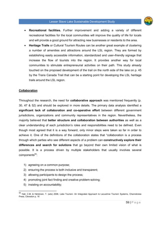 Lesser Slave Lake Sustainable Development Study
59 | P a g e
• Recreational facilities. Further improvement and adding a variety of different
recreational facilities for the local communities will improve the quality of life for locals
and will provide a good ground for attracting new businesses or residents to the area.
• Heritage Trails or Cultural Tourism Routes can be another great example of clustering
a number of amenities and attractions around the LSL region. They are formed by
establishing easily accessible information, standardized and user–friendly signage that
increase the flow of tourists into the region. It provides another way for local
communities to stimulate entrepreneurial activities on their path. This study already
touched on the proposed development of the trail on the north side of the lake on p. 45
by the Trans Canada Trail that can be a starting point for developing the LSL heritage
trails around the LSL region.
Collaboration
Throughout the research, the need for collaborative approach was mentioned frequently (p.
30, 47 & 52) and should be explored in more details. The primary data analysis identified a
significant lack of collaboration and co-operative effort between different government
jurisdictions, organizations and community representatives in the region. Nevertheless, the
majority believed that better structure and collaboration between authorities as well as a
clear understanding of each jurisdiction’s roles and responsibilities need to be defined. Even
though most agreed that it is a way forward, only minor steps were taken so far in order to
achieve it. One of the definitions of the collaboration states that “collaboration is a process
through which parties who see different aspects of a problem can constructively explore their
differences and search for solutions that go beyond their own limited vision of what is
possible. It is a process driven by multiple stakeholders that usually involves several
components55
:
1) agreeing on a common purpose;
2) ensuring the process is both inclusive and transparent;
3) allowing participants to design the process;
4) promoting joint fact finding and creative problem-solving;
5) insisting on accountability;
55
Hall, C.M. & Härkönen, T. (eds) 2006, Lake Tourism: An Integrated Approach to Lacustrine Tourism Systems, Channelview
Press, Clevedon p. 16
 