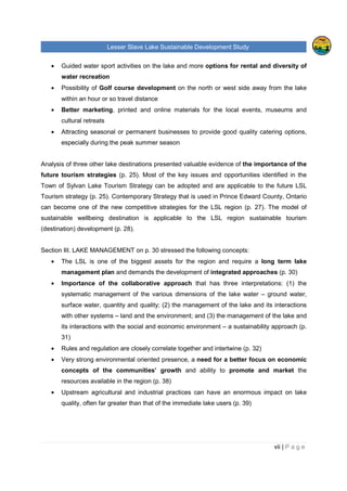 Lesser Slave Lake Sustainable Development Study
ii | P a g e
Table of Contents
TABLE OF FIGURES..............................................................................................................................V
EXECUTIVE SUMMARY........................................................................................................................VI
I. INTRODUCTION .............................................................................................................................1
II. HISTORICAL TRENDS ...................................................................................................................3
POPULATION .........................................................................................................................................3
EMPLOYMENT & LABOUR ........................................................................................................................6
INCOME ................................................................................................................................................8
CREATIVE CLASS & TYPE OF INDUSTRIES IN THE REGION.........................................................................11
VISITORS, EXPENDITURE AND POTENTIAL DEMAND FOR RURAL VACATION .................................................16
TOURISM FACILITIES, ATTRACTIONS & THEIR CAPACITIES, LEVEL OF OCCUPANCY ......................................18
TOURISM ANALYSIS OF OTHER RURAL AREAS.........................................................................................25
Sylvan Lake, Alberta......................................................................................................................25
Prince Edward County, Ontario ......................................................................................................27
Lakeland, Finland ..........................................................................................................................28
III. LAKE MANAGEMENT ..............................................................................................................30
INTEGRATED LACUSTRINE MANAGEMENT SYSTEM (ILMS)........................................................................30
RULES AND REGULATIONS AROUND THE LESSER SLAVE LAKE ..................................................................32
ORGANIZATIONS AND COMMUNITIES ......................................................................................................37
INDUSTRY, AGRICULTURE AND RAILWAY.................................................................................................39
IV. FUTURE OPPORTUNITIES.......................................................................................................40
LAKE CAPACITY FOR FURTHER DEVELOPMENT AND ITS SURROUNDING AREA.............................................40
Tourism and Recreation.................................................................................................................41
Private and Residential Development.............................................................................................45
CONTEMPORARY STRATEGY .................................................................................................................46
ANALYSIS OF THE LESSER SLAVE LAKE MANAGEMENT FOR RECREATION AND TOURISM ..............................47
MARKETING.........................................................................................................................................50
V. ANALYSIS OF PRIMARY AND SECONDATY DATA....................................................................52
FUTURE DEVELOPMENT........................................................................................................................52
Development Strategies.................................................................................................................52
Development focus ........................................................................................................................54
ENVIRONMENTAL APPROACH ................................................................................................................56
 