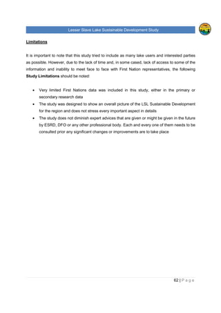 Lesser Slave Lake Sustainable Development Study
62 | P a g e
Limitations
It is important to note that this study tried to include as many lake users and interested parties
as possible. However, due to the lack of time and, in some cased, lack of access to some of the
information and inability to meet face to face with First Nation representatives, the following
Study Limitations should be noted:
• Very limited First Nations data was included in this study, either in the primary or
secondary research data
• The study was designed to show an overall picture of the LSL Sustainable Development
for the region and does not stress every important aspect in details
• The study does not diminish expert advices that are given or might be given in the future
by ESRD, DFO or any other professional body. Each and every one of them needs to be
consulted prior any significant changes or improvements are to take place
 
