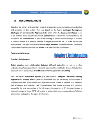 Lesser Slave Lake Sustainable Development Study
63 | P a g e
VI. RECOMMENDATIONS
Based on the primary and secondary research analyses the recommendations were identified
and presented in this section. They are based on the future Municipal Development
Strategies, an Environmental Approach to be taken, where the Development Focus needs
to be, and how it may be achieved through Collaboration. Furthermore, recommendations are
focused on the Diversification of the Local Economy as well as emphasize steps to be taken
in order to achieve it. In addition, different strategies proposed for the LSL Lake and Tourism
Management. This section summaries Six Strategic Priorities that were identified for the LSL
region development and propose the Stages to be taken in order to fulfill them.
Recommendations are:
Priority 1. Collaboration
Better structure and collaboration between different authorities as well as a clear
understanding of each jurisdiction’s roles and responsibilities need to be defined. Collaboration
approach can be achieved via: Inter-Municipal Planning Commission (IMPC)
IMPC that has a Collaboration Pyramid (p. 61) structure - a Champion, One Group, Unifying
Approach and Building Blocks (refer to Collaboration on p.59). Its building blocks consists of
multiple jurisdictions, municipalities and organisations that provide a valuable input based on
their knowledge and expertise. Lack of organizations that provide economic and marketing
support for the rural communities of the LSL region (discussed on p. 37) stresses the need to
balance the regional focus. IMPC will be able to achieve that when representatives of different
communities participate in the region development.
 