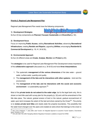 Lesser Slave Lake Sustainable Development Study
64 | P a g e
Priority 2. Regional Lake Management Plan
Regional Lake Management Plan needs have the following components:
1) Development Strategies
Its four (4) key components are Planned, Focused, Sustainable and Diversified (p. 52).
2) Development focus
Focus on improving Public Access; adding Recreational Activities; advancing Recreational
Infrastructure; creating Rentals and Repairs; upgrading Utilities; encouraging Residential &
Commercial Development (p. 18, 41, 54 & 55).
3) Environmental Approach
Its four (4) different areas are Create, Analyse, Monitor and Protect (p.56).
The strategies to be used for Regional Lake Management Plan Development stress importance
of the collaborative approach (discussed on p. 30 & 63) and have three interpretations:
1. The systematic management of the various dimensions of the lake water – ground
water, surface water, quantity and quality
2. The management of the lake and its interactions with other systems – land and the
environment.
3. The management of the lake and its interactions with the social and economic
environment – a sustainability approach.58
”
Most of the private lands do not extend to the water edge, but to the legal bank only, this is
shown on land title used with survey plan for the property (p. 32) and until the amendment of the
title take place, “the natural, gradual erosion of land or the natural, gradual encroachment of
water upon land increases the extent of the bed and shore owned by the Crown59
”. The priority
is to review private land titles and clearly state the property boundaries. The possibility that
the water level changed over the years and created an extra shore that belongs to the crown is
58
Hall, C.M. & Härkönen, T. (eds) 2006, Lake Tourism: An Integrated Approach to Lacustrine Tourism Systems, Channelview
Press, Clevedon p. 35-6
59
THE LAW AND THE LAKE: Navigating Alberta’s Regulatory Framework, available on request from ERSD
 