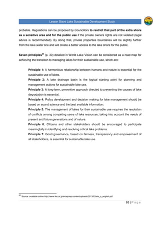 Lesser Slave Lake Sustainable Development Study
65 | P a g e
probable. Regulations can be proposed by Councillors to restrict that part of the extra shore
as a sensitive area and for the public use if the private owners rights are not violated (legal
advice is recommended). By doing that, private properties boundaries will be slightly further
from the lake water line and will create a better access to the lake shore for the public.
Seven principles60
(p. 30) detailed in World Lake Vision can be considered as a road map for
achieving the transition to managing lakes for their sustainable use, which are:
Principle 1: A harmonious relationship between humans and nature is essential for the
sustainable use of lakes.
Principle 2: A lake drainage basin is the logical starting point for planning and
management actions for sustainable lake use.
Principle 3: A long-term, preventive approach directed to preventing the causes of lake
degradation is essential.
Principle 4: Policy development and decision making for lake management should be
based on sound science and the best available information.
Principle 5: The management of lakes for their sustainable use requires the resolution
of conflicts among competing users of lake resources, taking into account the needs of
present and future generations and of nature.
Principle 6: Citizens and other stakeholders should be encouraged to participate
meaningfully in identifying and resolving critical lake problems.
Principle 7: Good governance, based on fairness, transparency and empowerment of
all stakeholders, is essential for sustainable lake use.
60
Source: available online http://www.ilec.or.jp/en/wp/wp-content/uploads/2013/03/wlv_s_english.pdf
 