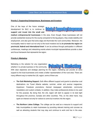 Lesser Slave Lake Sustainable Development Study
66 | P a g e
Priority 3. Supporting Entrepreneurs, Businesses and Investors
One of the keys of the future strategic
development for BLC is to continue to
support and invest into the small and
medium entrepreneurial businesses in the area. Even though, those businesses will not
provide substantial revenue for the county compared to the big players, they create stability and
employment, and also give that extra edge and illuminate the rural communities. Moreover, the
municipality need to reach out not only to the local investors but try to promote the region on
provincial, federal and international level. It can be achieve through participation in different
conferences, meetings and networking events where municipal representatives provide a clear
and focus framework that represents the region.
Priority 4. Marketing
Marketing is the solution for any organization
whether it is private business or the community.
With clear objectives and strategic planning for the region, marketing can provide an extra
support to the local businesses and create a better representation of the rural area. There are
many different way to market the LSL region, some of them are:
• The GoA Marketing Support. GoA offers different support and grants to advertise rural
destinations via Travel Alberta website; summer, winter and avenue magazines;
tripadvisor; Facebook promotions; themed newspaper advertorials; community
newsletters and custom e-blasts. In addition, they make professional photos to be used
for this purpose. By doing that, the LSL region will start to appear in its best light
throughout the province, Canada and other countries. This, on the other hand, may
spark an interest not only for visitors to come but invertors into the region.
• The Northern Lakes College. The college can be used as a resource to support and
help municipalities to retain businesses by providing relevant training and courses as
well as attracting students that may stay and continue to work and live in the area.
 
