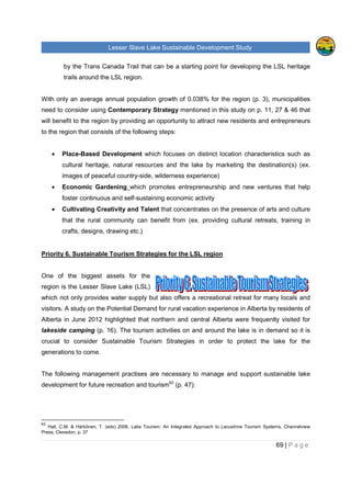 Lesser Slave Lake Sustainable Development Study
69 | P a g e
by the Trans Canada Trail that can be a starting point for developing the LSL heritage
trails around the LSL region.
With only an average annual population growth of 0.038% for the region (p. 3), municipalities
need to consider using Contemporary Strategy mentioned in this study on p. 11, 27 & 46 that
will benefit to the region by providing an opportunity to attract new residents and entrepreneurs
to the region that consists of the following steps:
• Place-Based Development which focuses on distinct location characteristics such as
cultural heritage, natural resources and the lake by marketing the destination(s) (ex.
images of peaceful country-side, wilderness experience)
• Economic Gardening which promotes entrepreneurship and new ventures that help
foster continuous and self-sustaining economic activity
• Cultivating Creativity and Talent that concentrates on the presence of arts and culture
that the rural community can benefit from (ex. providing cultural retreats, training in
crafts, designs, drawing etc.)
Priority 6. Sustainable Tourism Strategies for the LSL region
One of the biggest assets for the
region is the Lesser Slave Lake (LSL)
which not only provides water supply but also offers a recreational retreat for many locals and
visitors. A study on the Potential Demand for rural vacation experience in Alberta by residents of
Alberta in June 2012 highlighted that northern and central Alberta were frequently visited for
lakeside camping (p. 16). The tourism activities on and around the lake is in demand so it is
crucial to consider Sustainable Tourism Strategies in order to protect the lake for the
generations to come.
The following management practises are necessary to manage and support sustainable lake
development for future recreation and tourism63
(p. 47):
63
Hall, C.M. & Härkönen, T. (eds) 2006, Lake Tourism: An Integrated Approach to Lacustrine Tourism Systems, Channelview
Press, Clevedon, p. 37
 