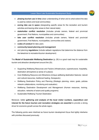 Lesser Slave Lake Sustainable Development Study
70 | P a g e
• phasing tourism use in time (clear understanding of when and to what extend the lake
is used by visitors and local communities)
• zoning lake use in space (designating specific areas for the recreation and tourism
activities and leaving other areas to their natural state)
• stakeholder conflict resolution (includes private owners, federal and provincial
government, First Nations, municipalities and communities)
• lake user conflict resolution (includes private owners, federal and provincial
government, First Nations, municipalities, communities and visitors)
• codes of conduct for lake users
• community based planning and management
• and planning regulations (include setback regulations that determine the distance from
the lakeshore to recreation/tourism development)
The Model of Sustainable Wellbeing Destination (p. 28) is a good road map for sustainable
tourism and attraction development around the LSL:
• Supporting Wellbeing Resources and Factors (Infrastructure, superstructure, hospitality,
destination atmosphere (a sense of a place))
• Core Wellbeing Resource and Attractions (Unique wellbeing destination features: natural
and cultural resources, traditional healing, therapeutic)
• Wellbeing Destination Policy and Planning (Strategic planning, vision, goals, policies
network collaborations, monitoring and evaluation)
• Wellbeing Destination Development and Management (Human resources, training,
education, networks of actors and quality programs)
• Sustainable Wellbeing Tourism Destination
Moreover, better gathering and analysis of the local visitor numbers, expenditure and
interest for the future tourism and recreation strategies are essential to provide a strong
driver for economic growth across the whole region.
The following points were interlined as future tourism development focus that tightly intertwine
with priorities discussed previously:
 