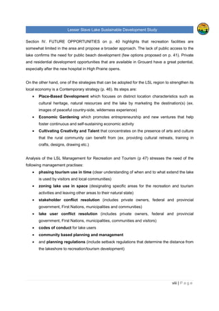 Lesser Slave Lake Sustainable Development Study
ii | P a g e
Table of Contents
TABLE OF FIGURES..............................................................................................................................V
EXECUTIVE SUMMARY........................................................................................................................VI
I. INTRODUCTION .............................................................................................................................1
II. HISTORICAL TRENDS ...................................................................................................................3
POPULATION .........................................................................................................................................3
EMPLOYMENT & LABOUR ........................................................................................................................6
INCOME ................................................................................................................................................8
CREATIVE CLASS & TYPE OF INDUSTRIES IN THE REGION.........................................................................11
VISITORS, EXPENDITURE AND POTENTIAL DEMAND FOR RURAL VACATION .................................................16
TOURISM FACILITIES, ATTRACTIONS & THEIR CAPACITIES, LEVEL OF OCCUPANCY ......................................18
TOURISM ANALYSIS OF OTHER RURAL AREAS.........................................................................................25
Sylvan Lake, Alberta......................................................................................................................25
Prince Edward County, Ontario ......................................................................................................27
Lakeland, Finland ..........................................................................................................................28
III. LAKE MANAGEMENT ..............................................................................................................30
INTEGRATED LACUSTRINE MANAGEMENT SYSTEM (ILMS)........................................................................30
RULES AND REGULATIONS AROUND THE LESSER SLAVE LAKE ..................................................................32
ORGANIZATIONS AND COMMUNITIES ......................................................................................................37
INDUSTRY, AGRICULTURE AND RAILWAY.................................................................................................39
IV. FUTURE OPPORTUNITIES.......................................................................................................40
LAKE CAPACITY FOR FURTHER DEVELOPMENT AND ITS SURROUNDING AREA.............................................40
Tourism and Recreation.................................................................................................................41
Private and Residential Development.............................................................................................45
CONTEMPORARY STRATEGY .................................................................................................................46
ANALYSIS OF THE LESSER SLAVE LAKE MANAGEMENT FOR RECREATION AND TOURISM ..............................47
MARKETING.........................................................................................................................................50
V. ANALYSIS OF PRIMARY AND SECONDATY DATA....................................................................52
FUTURE DEVELOPMENT........................................................................................................................52
Development Strategies.................................................................................................................52
Development focus ........................................................................................................................54
ENVIRONMENTAL APPROACH ................................................................................................................56
 