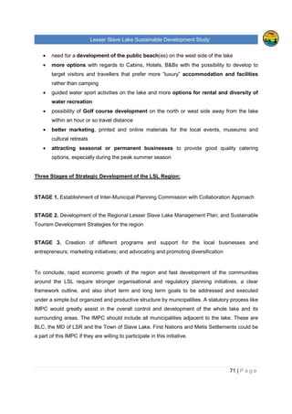Lesser Slave Lake Sustainable Development Study
71 | P a g e
• need for a development of the public beach(es) on the west side of the lake
• more options with regards to Cabins, Hotels, B&Bs with the possibility to develop to
target visitors and travellers that prefer more “luxury” accommodation and facilities
rather than camping
• guided water sport activities on the lake and more options for rental and diversity of
water recreation
• possibility of Golf course development on the north or west side away from the lake
within an hour or so travel distance
• better marketing, printed and online materials for the local events, museums and
cultural retreats
• attracting seasonal or permanent businesses to provide good quality catering
options, especially during the peak summer season
Three Stages of Strategic Development of the LSL Region:
STAGE 1. Establishment of Inter-Municipal Planning Commission with Collaboration Approach
STAGE 2. Development of the Regional Lesser Slave Lake Management Plan; and Sustainable
Tourism Development Strategies for the region
STAGE 3. Creation of different programs and support for the local businesses and
entrepreneurs; marketing initiatives; and advocating and promoting diversification
To conclude, rapid economic growth of the region and fast development of the communities
around the LSL require stronger organisational and regulatory planning initiatives, a clear
framework outline, and also short term and long term goals to be addressed and executed
under a simple but organized and productive structure by municipalities. A statutory process like
IMPC would greatly assist in the overall control and development of the whole lake and its
surrounding areas. The IMPC should include all municipalities adjacent to the lake. These are
BLC, the MD of LSR and the Town of Slave Lake. First Nations and Metis Settlements could be
a part of this IMPC if they are willing to participate in this initiative.
 