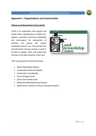 Lesser Slave Lake Sustainable Development Study
Appendix 1. Organizations and Communities
Alberta Land Stewardship Centre (ALSC)
ALSC is an organization that support
assists better understanding of healthy eco
systems, supporting community stewardship
and encouraging the development of
practices and policies that support
sustainable resource use. They provide
and information resource services in order to
be able to engage, inform and enable their
members to be better stewards of their land.
Their core programs and services include:
• Alberta Stewardship Network
• Conservation Easement Registry
• Conservation Land Registry
• Green Acreages Guide
• Green Communities Guide
• Watershed Stewardship Grant Program
• Septic Sense: Solutions for Rural Living (pilot program)
sser Slave Lake Sustainable Development Study
Appendix 1. Organizations and Communities
Alberta Land Stewardship Centre (ALSC)
ALSC is an organization that supports and
better understanding of healthy eco-
systems, supporting community stewardship
aging the development of
practices and policies that support
sustainable resource use. They provide tools
services in order to
be able to engage, inform and enable their
members to be better stewards of their land.
grams and services include:
Alberta Stewardship Network
Conservation Easement Registry
Conservation Land Registry
Green Acreages Guide
Green Communities Guide
Watershed Stewardship Grant Program
Septic Sense: Solutions for Rural Living (pilot program)
sser Slave Lake Sustainable Development Study
74 | P a g e
 