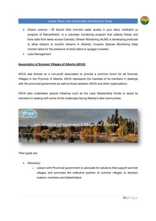 Lesser Slave Lake Sustainable Development Study
• Citizen science - IR Secchi Disk (monitor water quality in your lake); IceWatch (a
program of NatureWatch, is a volunteer monitoring program that collects freeze a
thaw data from lakes across Canada); Stream Monitoring (ALMS is developing protocols
to allow citizens to monitor streams in Alberta); Invasive Species Monitoring (help
monitor lakes for the presence of adult zebra or quagga mussels)
• Lake Management
Association of Summer Villages of Alberta (ASVA)
ASVA was formed as a non
Villages in the Province of Alberta. ASVA represents the interests of its members in dealings
with the provincial governmen
ASVA also undertakes special initiatives such as the Lake Stewardship Guide to assist its
members in dealing with some of the challenges facing Alberta's lake communities.
Their goals are:
• Advocacy:
o Liaison with Provincial government to advocate for solutions that support summer
villages and promotes the collective position of summer villages to decision
makers, members and stakeholders
sser Slave Lake Sustainable Development Study
IR Secchi Disk (monitor water quality in your lake); IceWatch (a
program of NatureWatch, is a volunteer monitoring program that collects freeze a
thaw data from lakes across Canada); Stream Monitoring (ALMS is developing protocols
to allow citizens to monitor streams in Alberta); Invasive Species Monitoring (help
monitor lakes for the presence of adult zebra or quagga mussels)
sociation of Summer Villages of Alberta (ASVA)
n-profit association to provide a common forum for all Summer
Villages in the Province of Alberta. ASVA represents the interests of its members in dealings
with the provincial government as well as those between ASVA and other organizations.
ASVA also undertakes special initiatives such as the Lake Stewardship Guide to assist its
members in dealing with some of the challenges facing Alberta's lake communities.
Liaison with Provincial government to advocate for solutions that support summer
villages and promotes the collective position of summer villages to decision
makers, members and stakeholders
sser Slave Lake Sustainable Development Study
76 | P a g e
IR Secchi Disk (monitor water quality in your lake); IceWatch (a
program of NatureWatch, is a volunteer monitoring program that collects freeze and
thaw data from lakes across Canada); Stream Monitoring (ALMS is developing protocols
to allow citizens to monitor streams in Alberta); Invasive Species Monitoring (help
profit association to provide a common forum for all Summer
Villages in the Province of Alberta. ASVA represents the interests of its members in dealings
t as well as those between ASVA and other organizations.
ASVA also undertakes special initiatives such as the Lake Stewardship Guide to assist its
members in dealing with some of the challenges facing Alberta's lake communities.
Liaison with Provincial government to advocate for solutions that support summer
villages and promotes the collective position of summer villages to decision
 