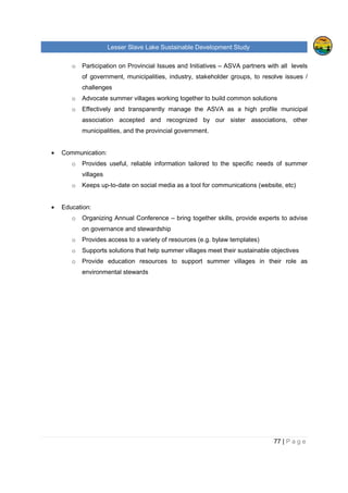 Lesser Slave Lake Sustainable Development Study
77 | P a g e
o Participation on Provincial Issues and Initiatives – ASVA partners with all levels
of government, municipalities, industry, stakeholder groups, to resolve issues /
challenges
o Advocate summer villages working together to build common solutions
o Effectively and transparently manage the ASVA as a high profile municipal
association accepted and recognized by our sister associations, other
municipalities, and the provincial government.
• Communication:
o Provides useful, reliable information tailored to the specific needs of summer
villages
o Keeps up-to-date on social media as a tool for communications (website, etc)
• Education:
o Organizing Annual Conference – bring together skills, provide experts to advise
on governance and stewardship
o Provides access to a variety of resources (e.g. bylaw templates)
o Supports solutions that help summer villages meet their sustainable objectives
o Provide education resources to support summer villages in their role as
environmental stewards
 