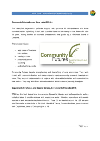 Lesser Slave Lake Sustainable Development Study
Community Futures Lesser Slave Lake (CFLSL)
This non-profit organisation provides support and gui
business owners by helping to turn their business ideas into the reality in rural Alberta for over
25 years. Mainly staffed by business professionals and guided by a volunteer Board of
Directors.
The services include:
• wide range of business
loan options
• training courses
• personal business
coaching
• and networking events
Community Futures targets strengthening and diversifying of rural economies. They work
closely with community leaders and stakeholders to create commu
plans. They support implementation of projects with value
new sectors. They help with broad business retention and succession planning strategies.
Department of Fisheries and Oceans Canada, Gov
DFO has the lead federal role in managing Canada’s fisheries and safeguarding its waters
including lakes. It provides science and research on water, fisheries, ecosystems and aquatic
species as well as maintaining federal harbour.
specified earlier in this study, in Section II. Historical Trends, Tourism Facilities, Attractions and
their Capabilities, Level of Occupancy on p.
sser Slave Lake Sustainable Development Study
Community Futures Lesser Slave Lake (CFLSL)
profit organisation provides support and guidance for entrepreneurs and small
business owners by helping to turn their business ideas into the reality in rural Alberta for over
25 years. Mainly staffed by business professionals and guided by a volunteer Board of
wide range of business
and networking events
Community Futures targets strengthening and diversifying of rural economies. They work
closely with community leaders and stakeholders to create community economic development
plans. They support implementation of projects with value-added activities and expansion into
new sectors. They help with broad business retention and succession planning strategies.
Department of Fisheries and Oceans Canada, Government of Canada
has the lead federal role in managing Canada’s fisheries and safeguarding its waters
including lakes. It provides science and research on water, fisheries, ecosystems and aquatic
species as well as maintaining federal harbour. Three (3) are located around the LSR as were
specified earlier in this study, in Section II. Historical Trends, Tourism Facilities, Attractions and
their Capabilities, Level of Occupancy on p. 18.
sser Slave Lake Sustainable Development Study
78 | P a g e
dance for entrepreneurs and small
business owners by helping to turn their business ideas into the reality in rural Alberta for over
25 years. Mainly staffed by business professionals and guided by a volunteer Board of
Community Futures targets strengthening and diversifying of rural economies. They work
nity economic development
added activities and expansion into
new sectors. They help with broad business retention and succession planning strategies.
ernment of Canada (DFO)
has the lead federal role in managing Canada’s fisheries and safeguarding its waters
including lakes. It provides science and research on water, fisheries, ecosystems and aquatic
Three (3) are located around the LSR as were
specified earlier in this study, in Section II. Historical Trends, Tourism Facilities, Attractions and
 