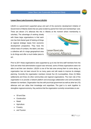 Lesser Slave Lake Sustainable Development Study
Lesser Slave Lake Economic Alliance (LSLEA)
LSLEA is a government supported group and part of the economic development initiative of
Government of Alberta (GoA) that are party funded by gran
There are eleven (11) alliances like this in Alberta at the moment where membership is
voluntary. The advantage of
with these large organisations is
one has that shared goal of looking at things
at regional strategic bases from economic
development prospective. They have the
critical mass of numbers, the talent, and also
a collective will of a large geographical area
to do things and offer a much better place to
act.
Prior to 2011 these organizations were s
GoA and when that administrative support was removed, some of these organizations were not
able to set their own direction. LSLEA is one of the last ones among them to come along, so
organization has not been around for so many years and still needs to improve its strategic
planning. Currently the organisation members include five
settlements and three (3) other communities and regional organizations. The main role of
organisation is to provide a network platform and encourage collaboration and communications
between its members. Organization has ties with provincial government as well as other ten
alliances and can utilise their knowledge and expertises. The
strengthen regional economy. Key sections that the organization currently concentrates on are:
• Oil and Gas
• Construction
• Retail
• Agriculture
• Forestry
• and Tourism
sser Slave Lake Sustainable Development Study
Lesser Slave Lake Economic Alliance (LSLEA)
LSLEA is a government supported group and part of the economic development initiative of
Government of Alberta (GoA) that are party funded by grants from GoA and memberships’ cost.
There are eleven (11) alliances like this in Alberta at the moment where membership is
dvantage of working closely
these large organisations is that each
one has that shared goal of looking at things
strategic bases from economic
development prospective. They have the
critical mass of numbers, the talent, and also
a collective will of a large geographical area
a much better place to
Prior to 2011 these organizations were supported by up to two full time staff members from the
GoA and when that administrative support was removed, some of these organizations were not
able to set their own direction. LSLEA is one of the last ones among them to come along, so
ot been around for so many years and still needs to improve its strategic
planning. Currently the organisation members include five (5) municipalities, three
other communities and regional organizations. The main role of
organisation is to provide a network platform and encourage collaboration and communications
between its members. Organization has ties with provincial government as well as other ten
alliances and can utilise their knowledge and expertises. The goal is to work together to
strengthen regional economy. Key sections that the organization currently concentrates on are:
sser Slave Lake Sustainable Development Study
80 | P a g e
LSLEA is a government supported group and part of the economic development initiative of
and memberships’ cost.
There are eleven (11) alliances like this in Alberta at the moment where membership is
upported by up to two full time staff members from the
GoA and when that administrative support was removed, some of these organizations were not
able to set their own direction. LSLEA is one of the last ones among them to come along, so
ot been around for so many years and still needs to improve its strategic
municipalities, three (3) Métis
other communities and regional organizations. The main role of the
organisation is to provide a network platform and encourage collaboration and communications
between its members. Organization has ties with provincial government as well as other ten (10)
goal is to work together to
strengthen regional economy. Key sections that the organization currently concentrates on are:
 