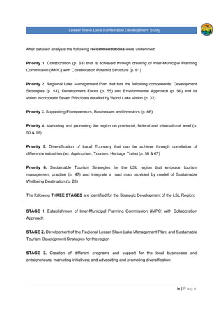 Lesser Slave Lake Sustainable Development Study
ii | P a g e
Table of Contents
TABLE OF FIGURES..............................................................................................................................V
EXECUTIVE SUMMARY........................................................................................................................VI
I. INTRODUCTION .............................................................................................................................1
II. HISTORICAL TRENDS ...................................................................................................................3
POPULATION .........................................................................................................................................3
EMPLOYMENT & LABOUR ........................................................................................................................6
INCOME ................................................................................................................................................8
CREATIVE CLASS & TYPE OF INDUSTRIES IN THE REGION.........................................................................11
VISITORS, EXPENDITURE AND POTENTIAL DEMAND FOR RURAL VACATION .................................................16
TOURISM FACILITIES, ATTRACTIONS & THEIR CAPACITIES, LEVEL OF OCCUPANCY ......................................18
TOURISM ANALYSIS OF OTHER RURAL AREAS.........................................................................................25
Sylvan Lake, Alberta......................................................................................................................25
Prince Edward County, Ontario ......................................................................................................27
Lakeland, Finland ..........................................................................................................................28
III. LAKE MANAGEMENT ..............................................................................................................30
INTEGRATED LACUSTRINE MANAGEMENT SYSTEM (ILMS)........................................................................30
RULES AND REGULATIONS AROUND THE LESSER SLAVE LAKE ..................................................................32
ORGANIZATIONS AND COMMUNITIES ......................................................................................................37
INDUSTRY, AGRICULTURE AND RAILWAY.................................................................................................39
IV. FUTURE OPPORTUNITIES.......................................................................................................40
LAKE CAPACITY FOR FURTHER DEVELOPMENT AND ITS SURROUNDING AREA.............................................40
Tourism and Recreation.................................................................................................................41
Private and Residential Development.............................................................................................45
CONTEMPORARY STRATEGY .................................................................................................................46
ANALYSIS OF THE LESSER SLAVE LAKE MANAGEMENT FOR RECREATION AND TOURISM ..............................47
MARKETING.........................................................................................................................................50
V. ANALYSIS OF PRIMARY AND SECONDATY DATA....................................................................52
FUTURE DEVELOPMENT........................................................................................................................52
Development Strategies.................................................................................................................52
Development focus ........................................................................................................................54
ENVIRONMENTAL APPROACH ................................................................................................................56
 