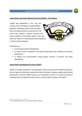 Lesser Slave Lake Sustainable Development Study
Lesser Slave Lake Indian Regional Council (LSLIRC)
LSLIRC was established in 1971 and now
consists of five First Nations including Driftpile,
Kapaweno, Sawridge, Sucker Creek and Swan
River First Nations that live around
council was created to improve econo
social conditions of First Nation people in the area
where the need for a united approach was recognised
in order to achieve that goal.
Their Mission is:
• to encourage economic development
• to improve social, educational and cultural opportunities that contribute to economic
development
• to improve the communications among groups involved in economic and social
development
Lesser Slave Lake Regional Tourism (LSLRT)
LSLRT is no longer operational. This organisation used to provide tourism marketing support for
the LSL region by mentioning a website with visitor information; creating, updating and providing
travel guides. Currently, different groups are in discussion on who is to receive the rights
marketing tools and materials as well as how
64
Tourism Meeting, March 24, 2015, arranged by RABC, Slave Lake
sser Slave Lake Sustainable Development Study
Lesser Slave Lake Indian Regional Council (LSLIRC) – First Nations
in 1971 and now
consists of five First Nations including Driftpile,
Kapaweno, Sawridge, Sucker Creek and Swan
River First Nations that live around the LSL. The
council was created to improve economic and
t Nation people in the area
where the need for a united approach was recognised
to encourage economic development
to improve social, educational and cultural opportunities that contribute to economic
to improve the communications among groups involved in economic and social
Lesser Slave Lake Regional Tourism (LSLRT)
LSLRT is no longer operational. This organisation used to provide tourism marketing support for
by mentioning a website with visitor information; creating, updating and providing
different groups are in discussion on who is to receive the rights
marketing tools and materials as well as how to continue LSLRT practise in th
Tourism Meeting, March 24, 2015, arranged by RABC, Slave Lake
sser Slave Lake Sustainable Development Study
81 | P a g e
to improve social, educational and cultural opportunities that contribute to economic
to improve the communications among groups involved in economic and social
LSLRT is no longer operational. This organisation used to provide tourism marketing support for
by mentioning a website with visitor information; creating, updating and providing
different groups are in discussion on who is to receive the rights to
to continue LSLRT practise in the region64
.
 