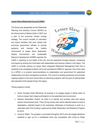 Lesser Slave Lake Sustainable Development Study
Lesser Slave Watershed Council (LSWC)
The Group was designated as the Watershed
Planning and Advisory Council (WPAC) by
the Government of Alberta (GoA)
a part of the provincial climate change
strategy. The council consist
and board members that work closely with
provincial government officials to provide
guidance and maintain the healthy
environment of Lesser Slave Watershed.
Alberta Environment and Sustainable
Resource Development (ESRD) supports the
LSWC in reporting on the health of
and reports by sharing this information with stakeholders and decision makers in the region.
LSWC is currently working on Lesser Slave Integrated Watershed Management Plan tha
schedule to be completed by March 2015 and submitted to ESRD for approval. One of the roles
of a WPAC is to provide recommendations to stakeholders and government for watershed
related policy and best management practices. The council is building awar
ongoing support to the local communities by delivering programs with the goal o
lake stewards of the people living in the region.
These programs include:
• Green Acreage Guide Workshop
home to lessen their impact and footprint on the watershed and environment.
• Riparian Restoration Project.
riparian enhancement work. Three (3) top
degradation, potential impact to the watershed, willingness of landowner to work on a
restoration plan if the funding is approved by Water Restoration and Resiliency Program
for 2015.
• Living by Water. The p
residents to sign up for a confidential home site consultation with Living by Water
sser Slave Lake Sustainable Development Study
Lesser Slave Watershed Council (LSWC)
The Group was designated as the Watershed
Planning and Advisory Council (WPAC) by
the Government of Alberta (GoA) in 2007 and
a part of the provincial climate change
strategy. The council consists of volunteers
and board members that work closely with
provincial government officials to provide
guidance and maintain the healthy
environment of Lesser Slave Watershed.
Alberta Environment and Sustainable
Resource Development (ESRD) supports the
ting on the health of the LSL and the watershed through research, monitoring
and reports by sharing this information with stakeholders and decision makers in the region.
LSWC is currently working on Lesser Slave Integrated Watershed Management Plan tha
schedule to be completed by March 2015 and submitted to ESRD for approval. One of the roles
of a WPAC is to provide recommendations to stakeholders and government for watershed
related policy and best management practices. The council is building awar
ongoing support to the local communities by delivering programs with the goal o
the people living in the region.
Green Acreage Guide Workshop. Its purpose is to engage people in taking action at
home to lessen their impact and footprint on the watershed and environment.
Riparian Restoration Project. Its intent is to identify and prioritize sites that require
riparian enhancement work. Three (3) top priority sites will be selected based on level of
degradation, potential impact to the watershed, willingness of landowner to work on a
restoration plan if the funding is approved by Water Restoration and Resiliency Program
The program is promoted throughout 2015 and will engage lakeshore
residents to sign up for a confidential home site consultation with Living by Water
sser Slave Lake Sustainable Development Study
82 | P a g e
LSL and the watershed through research, monitoring
and reports by sharing this information with stakeholders and decision makers in the region. The
LSWC is currently working on Lesser Slave Integrated Watershed Management Plan that is
schedule to be completed by March 2015 and submitted to ESRD for approval. One of the roles
of a WPAC is to provide recommendations to stakeholders and government for watershed
related policy and best management practices. The council is building awareness and provides
ongoing support to the local communities by delivering programs with the goal of making better
purpose is to engage people in taking action at
home to lessen their impact and footprint on the watershed and environment.
intent is to identify and prioritize sites that require
priority sites will be selected based on level of
degradation, potential impact to the watershed, willingness of landowner to work on a
restoration plan if the funding is approved by Water Restoration and Resiliency Program
promoted throughout 2015 and will engage lakeshore
residents to sign up for a confidential home site consultation with Living by Water
 