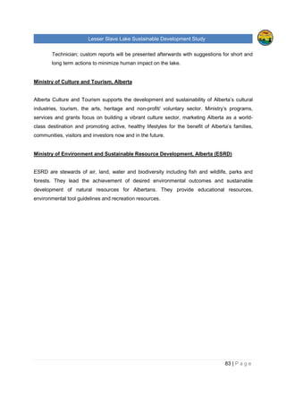 Lesser Slave Lake Sustainable Development Study
83 | P a g e
Technician; custom reports will be presented afterwards with suggestions for short and
long term actions to minimize human impact on the lake.
Ministry of Culture and Tourism, Alberta
Alberta Culture and Tourism supports the development and sustainability of Alberta’s cultural
industries, tourism, the arts, heritage and non-profit/ voluntary sector. Ministry’s programs,
services and grants focus on building a vibrant culture sector, marketing Alberta as a world-
class destination and promoting active, healthy lifestyles for the benefit of Alberta’s families,
communities, visitors and investors now and in the future.
Ministry of Environment and Sustainable Resource Development, Alberta (ESRD)
ESRD are stewards of air, land, water and biodiversity including fish and wildlife, parks and
forests. They lead the achievement of desired environmental outcomes and sustainable
development of natural resources for Albertans. They provide educational resources,
environmental tool guidelines and recreation resources.
 