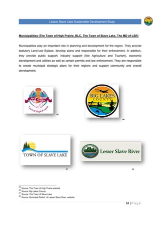 Lesser Slave Lake Sustainable Development Study
Municipalities (The Town of High Prairie, BLC,
Municipalities play an important
statutory Land-use Bylaws, develop plans and
they provide public support, i
development and utilities as well as certain permits and law enforcement. They are responsible
to create municipal strategic plans for their regions and support community
development.
65
Source: The Town of High Prairie website
66
Source: Big Lakes County
67
Source: The Town of Slave Lake
68
Source: Municipal District of Lesser S
sser Slave Lake Sustainable Development Study
of High Prairie, BLC, The Town of Slave Lake,
s play an important role in planning and development for the region. They provide
use Bylaws, develop plans and responsible for their enforcement
they provide public support, industry support (like Agriculture and Tourism
as well as certain permits and law enforcement. They are responsible
to create municipal strategic plans for their regions and support community
65
67
of High Prairie website
Slave River website
sser Slave Lake Sustainable Development Study
84 | P a g e
of Slave Lake, The MD of LSR)
evelopment for the region. They provide
responsible for their enforcement. In addition,
like Agriculture and Tourism), economic
as well as certain permits and law enforcement. They are responsible
to create municipal strategic plans for their regions and support community and overall
66
68
 