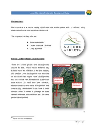 Lesser Slave Lake Sustainable Development Study
Nature Alberta
Nature Alberta is a natural history organization that studies plants and / or animals, using
observational rather than experimental methods.
The programs that they offer are:
• Bird Conservation
• Citizen Science & Database
• Living By Water
Private Land Developers (Sub
There are several private land developments
around the LSL. Those include Hilliard’s Bay
Estates Inc on the north side of the lake, RedSky
and Shadow Creek development near Joussard
on the south side, Poplar Poi
Inc and Sunset Park Recreational Subdivision
near Kinuso. All have the
responsibilities for the waste management and
water supply. There seems to be a lack of
controls when it comes to garbage,
vehicle amenities, boat launches
private developments
69
Source: http://www.sunsetpark.ca
sser Slave Lake Sustainable Development Study
Nature Alberta is a natural history organization that studies plants and / or animals, using
observational rather than experimental methods.
rograms that they offer are:
Bird Conservation
Citizen Science & Database
Living By Water
Sub-divisions)
There are several private land developments
around the LSL. Those include Hilliard’s Bay
Estates Inc on the north side of the lake, RedSky
and Shadow Creek development near Joussard
Poplar Point Developments
and Sunset Park Recreational Subdivision
near Kinuso. All have their own structure,
for the waste management and
There seems to be a lack of other
when it comes to garbage, off road
ies, boat launches etc. for some
sser Slave Lake Sustainable Development Study
85 | P a g e
Nature Alberta is a natural history organization that studies plants and / or animals, using
69
 