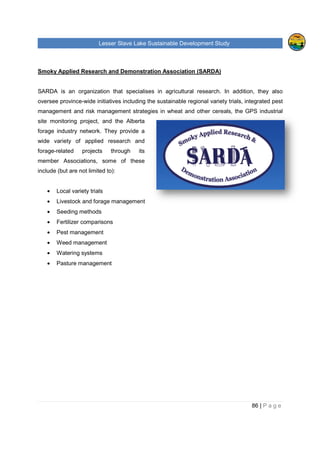 Lesser Slave Lake Sustainable Development Study
Smoky Applied Research and Demonstration Association (SARDA)
SARDA is an organization that specialises in agricultural research. In addition, they also
oversee province-wide initiatives
management and risk management strategies in wheat and other cereals, the GPS industrial
site monitoring project, and the Alberta
forage industry network. They provide a
wide variety of applied research and
forage-related projects through its
member Associations, some of these
include (but are not limited to):
• Local variety trials
• Livestock and forage management
• Seeding methods
• Fertilizer comparisons
• Pest management
• Weed management
• Watering systems
• Pasture management
sser Slave Lake Sustainable Development Study
Smoky Applied Research and Demonstration Association (SARDA)
SARDA is an organization that specialises in agricultural research. In addition, they also
wide initiatives including the sustainable regional variety trials, integrated pest
management and risk management strategies in wheat and other cereals, the GPS industrial
site monitoring project, and the Alberta
forage industry network. They provide a
lied research and
related projects through its
member Associations, some of these
include (but are not limited to):
Livestock and forage management
Fertilizer comparisons
sser Slave Lake Sustainable Development Study
86 | P a g e
SARDA is an organization that specialises in agricultural research. In addition, they also
including the sustainable regional variety trials, integrated pest
management and risk management strategies in wheat and other cereals, the GPS industrial
 