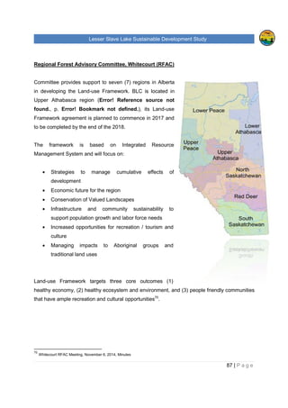 Lesser Slave Lake Sustainable Development Study
Regional Forest Advisory Committee
Committee provides support to seven (7) regions in Alberta
in developing the Land-use Framework.
Upper Athabasca region (Error! Reference source not
found., p. Error! Bookmark not defined.
Framework agreement is planned to commence in 2017 and
to be completed by the end of the 2018.
The framework is based on Integrated Resource
Management System and will focus on:
• Strategies to manage cumulative effects of
development
• Economic future for the region
• Conservation of Valued Landscapes
• Infrastructure and community sustainability to
support population growth and labor force needs
• Increased opportunities for recreation / tourism and
culture
• Managing impacts to
traditional land uses
Land-use Framework targets three core outcomes (1)
healthy economy, (2) healthy ecosystem and environment, and (3) people friendly communities
that have ample recreation and cultural opportunities
70
Whitecourt RFAC Meeting, November 6, 2014, Minutes
sser Slave Lake Sustainable Development Study
Regional Forest Advisory Committee, Whitecourt (RFAC)
Committee provides support to seven (7) regions in Alberta
use Framework. BLC is located in
Error! Reference source not
Error! Bookmark not defined.), its Land-use
Framework agreement is planned to commence in 2017 and
to be completed by the end of the 2018.
The framework is based on Integrated Resource
Management System and will focus on:
Strategies to manage cumulative effects of
Economic future for the region
Conservation of Valued Landscapes
Infrastructure and community sustainability to
support population growth and labor force needs
Increased opportunities for recreation / tourism and
Managing impacts to Aboriginal groups and
use Framework targets three core outcomes (1)
healthy economy, (2) healthy ecosystem and environment, and (3) people friendly communities
that have ample recreation and cultural opportunities70
.
Whitecourt RFAC Meeting, November 6, 2014, Minutes
sser Slave Lake Sustainable Development Study
87 | P a g e
healthy economy, (2) healthy ecosystem and environment, and (3) people friendly communities
 