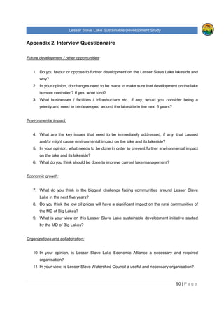 Lesser Slave Lake Sustainable Development Study
90 | P a g e
Appendix 2. Interview Questionnaire
Future development / other opportunities:
1. Do you favour or oppose to further development on the Lesser Slave Lake lakeside and
why?
2. In your opinion, do changes need to be made to make sure that development on the lake
is more controlled? If yes, what kind?
3. What businesses / facilities / infrastructure etc., if any, would you consider being a
priority and need to be developed around the lakeside in the next 5 years?
Environmental impact:
4. What are the key issues that need to be immediately addressed, if any, that caused
and/or might cause environmental impact on the lake and its lakeside?
5. In your opinion, what needs to be done in order to prevent further environmental impact
on the lake and its lakeside?
6. What do you think should be done to improve current lake management?
Economic growth:
7. What do you think is the biggest challenge facing communities around Lesser Slave
Lake in the next five years?
8. Do you think the low oil prices will have a significant impact on the rural communities of
the MD of Big Lakes?
9. What is your view on this Lesser Slave Lake sustainable development initiative started
by the MD of Big Lakes?
Organizations and collaboration:
10. In your opinion, is Lesser Slave Lake Economic Alliance a necessary and required
organisation?
11. In your view, is Lesser Slave Watershed Council a useful and necessary organisation?
 