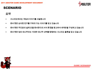 2011 ADIUTOR GAME DEVELOPMENT DOCUMENT


  SCENARIO
    요약
       시나리오에서는 게임의 이야기를 서술합니다

       레서 텟은 납치된 친구를 구하러 가는 이야기를 담고 있습니다

       레서 텟은 주인공의 실제 모델 레서판다의 서식 환경을 참고하여 세계관을 구성하고 있습니다

       레서 텟은 엄마 대나무라는 거대한 대나무 내부를 탐험하는 시나리오 플롯을 담고 있습니다




                                                  GAME SCENARIO
 