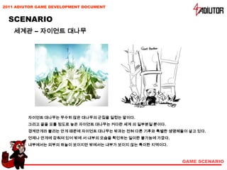 2011 ADIUTOR GAME DEVELOPMENT DOCUMENT


  SCENARIO
    세계관 – 자이언트 대나무




         자이언트 대나무는 무수히 많은 대나무의 군집을 일컫는 말이다.
         그리고 끝을 모를 정도로 높은 자이언트 대나무는 커다란 세계 의 일부분일 뿐이다.
         경계안개라 불리는 안개 때문에 자이언트 대나무는 밖과는 전혀 다른 기후와 특별한 생명체들이 살고 있다.
         언제나 안개에 감춰져 있어 밖에 서 내부의 모습을 확인하는 일이란 불가능에 가깝다.
         내부에서는 외부의 하늘이 보이지만 밖에서는 내부가 보이지 않는 특이한 지역이다.



                                                          GAME SCENARIO
 