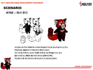 2011 ADIUTOR GAME DEVELOPMENT DOCUMENT


  SCENARIO
    세계관 – 레서 판다




            자이언트 대나무의 하층부에 서식하며 죽순을 주식으로 삼으며 살아가고 있다.
            부족단위로 생활하며 각 부족간마다 특징이 다르다.
            귀가 커다란 부족이나 꼬리가 두툼한 부족 등 여러 특징을가지고 있다.
            짧은 다리와 손, 통통한 몸은 레서 판다의 공통적인 특징.
            주인공은 다른 레서 판다와 다르게 꼬리가 손 모양으로 생겼다.




                                                        GAME SCENARIO
 