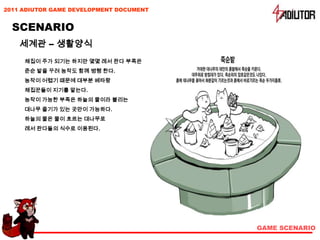 2011 ADIUTOR GAME DEVELOPMENT DOCUMENT


  SCENARIO
    세계관 – 생활양식
     채집이 주가 되기는 하지만 몇몇 레서 판다 부족은
     준순 밭을 꾸려 농작도 함께 병행 한다.
     농작이 어렵기 때문에 대부분 베타랑
     채집꾼들이 지기를 맡는다.
     농작이 가능한 부족은 하늘의 물이라 불리는
     대나무 줄기가 있는 곳만이 가능하다.
     하늘의 물은 물이 흐르는 대나무로
     레서 판다들의 식수로 이용된다.




                                         GAME SCENARIO
 