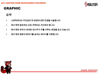 2011 ADIUTOR GAME DEVELOPMENT DOCUMENT


  GRAPHIC
    요약
       그래픽에서는 주인공과 첫 배경에 대한 컨셉을 서술합니다

       레서 텟에 등장하는 모든 캐릭터는 귀여워야 합니다

       레서 텟은 판타지 세계로 대나무가 주를 이루는 배경을 담고 있습니다

       레서 텟은 동화의 분위기를 살리는 쉐이더를 지향합니다




                                                GAME GRAPHIC
 