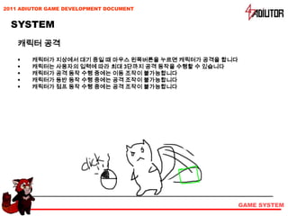2011 ADIUTOR GAME DEVELOPMENT DOCUMENT


  SYSTEM
    캐릭터 공격
       캐릭터가 지상에서 대기 중일 때 마우스 왼쪽버튼을 누르면 캐릭터가 공격을 합니다
       캐릭터는 사용자의 입력에 따라 최대 3단까지 공격 동작을 수행할 수 있습니다
       캐릭터가 공격 동작 수행 중에는 이동 조작이 불가능합니다
       캐릭터가 등반 동작 수행 중에는 공격 조작이 불가능합니다
       캐릭터가 점프 동작 수행 중에는 공격 조작이 불가능합니다




                                                       GAME SYSTEM
 