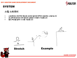 2011 ADIUTOR GAME DEVELOPMENT DOCUMENT


  SYSTEM
    스킬 스트레치
       스트레치는 초인적인 힘으로 꼬리의 길이와 탄력이 상승하는 스킬 입니다
       초 강력 탄성으로 슈퍼 점프와 도움닫기 이동이 가능합니다
       찰진 죽순을 습득 시 사용 가능합니다




              Stretch                    Example

                                                   GAME SYSTEM
 