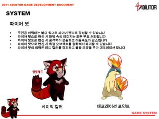 2011 ADIUTOR GAME DEVELOPMENT DOCUMENT


  SYSTEM
    파이어 탯
       주인공 캐릭터는 불의 힘으로 파이어 탯으로 각성할 수 있습니다
       파이어 탯으로 변신 시 화염 속성 데미지는 모두 무효 처리됩니다
       파이어 탯으로 변신 시 공격력이 상승하고 이동속도가 감소됩니다
       파이어 탯으로 변신 시 특정 오브젝트를 점화해서 파괴할 수 있습니다
       파이어 탯의 외형은 레드 컬러를 강조하고 불꽃 모양을 추가 데코레이션 합니다




                    베이직 컬러               데코레이션 포인트
                                                     GAME SYSTEM
 