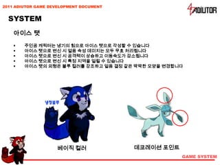 2011 ADIUTOR GAME DEVELOPMENT DOCUMENT


  SYSTEM
    아이스 탯
       주인공 캐릭터는 냉기의 힘으로 아이스 탯으로 각성할 수 있습니다
       아이스 탯으로 변신 시 얼음 속성 데미지는 모두 무효 처리됩니다
       아이스 탯으로 변신 시 공격력이 상승하고 이동속도가 감소됩니다
       아이스 탯으로 변신 시 특정 지역을 얼릴 수 있습니다
       아이스 탯의 외형은 블루 컬러를 강조하고 얼음 결정 같은 딱딱한 모양을 변경합니다




                    베이직 컬러               데코레이션 포인트
                                                     GAME SYSTEM
 