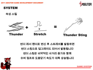 2011 ADIUTOR GAME DEVELOPMENT DOCUMENT


  SYSTEM
    속성 스킬




                     +                   =
       Thunder               Stretch         Thunder Sting

                 썬더 레서 팬더로 변신 후 스트레치를 발동하면
                 썬더 스팅으로 업그레이드 되어서 발동됩니다
                   썬더 스팅은 비약적인 사거리 증가와 함께
                 슈퍼 점프와 도움닫기 속도가 대폭 상승됩니다


                                                    GAME SYSTEM
 