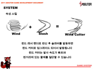 2011 ADIUTOR GAME DEVELOPMENT DOCUMENT


  SYSTEM
    속성 스킬




                        +                =
         Wind                    Slash       Wind Cutter

                  윈드 레서 팬더로 변신 후 슬래쉬를 발동하면
                   윈드 커터로 업그레이드 되어서 발동됩니다
                        윈드 커터는 발사 속도가 빠르며
                   원거리에 있는 물체를 절단할 수 있습니다


                                                   GAME SYSTEM
 