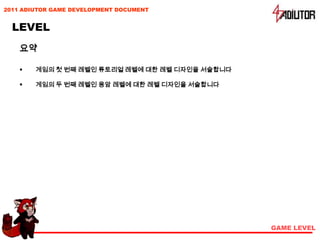2011 ADIUTOR GAME DEVELOPMENT DOCUMENT


  LEVEL
    요약

       게임의 첫 번째 레벨인 튜토리얼 레벨에 대한 레벨 디자인을 서술합니다

       게임의 두 번째 레벨인 용암 레벨에 대한 레벨 디자인을 서술합니다




                                                 GAME LEVEL
 