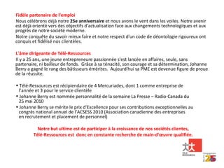 Fidèle partenaire de l'emploi Nous célébrons déjà notre  25e anniversaire  et nous avons le vent dans les voiles. Notre avenir est déjà orienté vers des objectifs d'actualisation face aux changements technologiques et aux progrès de notre société moderne. Notre conquête du savoir mieux faire et notre respect d'un code de déontologie rigoureux ont conquis et fidélisé nos clientèles. L'âme dirigeante de Télé-Ressources Il y a 25 ans, une jeune entrepreneure passionnée s'est lancée en affaires, seule, sans partenaire, ni bailleur de fonds.  Grâce à sa ténacité, son courage et sa détermination, Johanne Berry a gagné le rang des bâtisseurs émérites.  Aujourd'hui sa PME est devenue figure de proue de la réussite. Télé-Ressources est récipiendaire de 4 Mercuriades, dont 1 comme entreprise de    l’année et 3 pour le service clientèle Johanne Berry est nommée personnalité de la semaine La Presse – Radio-Canada du    25 mai 2010 Johanne Berry se mérite le prix d’Excellence pour ses contributions exceptionnelles au    congrès national annuel de l’ACSESS 2010 (Association canadienne des entreprises    en recrutement et placement de personnel) Notre but ultime est de participer à la croissance de nos sociétés clientes, Télé-Ressources est  donc en constante recherche de main-d'œuvre qualifiée. 