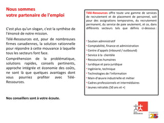 Nous sommes votre partenaire de l'emploi C'est plus qu'un slogan, c'est la synthèse de l'énoncé de notre mission. Télé-Ressources est, pour de nombreuses firmes canadiennes, la solution rationnelle pour répondre à cette mouvance à laquelle tous les secteurs font face. Compréhension de la problématique, solutions rapides, conseils pertinents, approche intégrée et économie des coûts, ne sont là que quelques avantages dont vous pourriez profiter avec Télé-Ressources. Nos conseillers sont à votre écoute. Télé-Ressources  offre toute une gamme de services de recrutement et de placement de personnel, soit pour des assignations temporaires, du recrutement permanent, du service de paie seulement, et ce, dans différents secteurs tels que définis ci-dessous : Soutien administratif Comptabilité, finance et administration Centre d’appels ( inbound  /  outbound )  Service à la  clientèle Ressources humaines Juridique et para-juridique Ingénierie, technique Technologies de l’information  Main-d’œuvre industrielle et métier Cadres professionnels et intermédiaires Jeunes retraités (50 ans et +) 