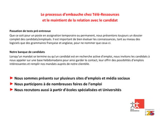 Le processus d’embauche chez Télé-Ressources et le maintient de la relation avec le candidat Passation de tests pré-entrevue Que ce soit pour un poste en assignation temporaire ou permanent, nous présentons toujours un dossier complet des candidats/employés. Il est important de bien évaluer les connaissances, tant au niveau des logiciels que des grammaires française et anglaise, pour ne nommer que ceux-ci. Notre banque de candidats   Lorsqu’un mandat se termine ou qu’un candidat est en recherche active d’emploi, nous invitons les candidats à nous appeler sur une base hebdomadaire pour ainsi garder le contact, leur offrir des possibilités d’emplois intéressantes et remplir nos mandats auprès de notre clientèle. Nous sommes présents sur plusieurs sites d’emplois et média sociaux Nous participons à de nombreuses foires de l’emploi Nous recrutons aussi à partir d’écoles spécialisées et Universités 