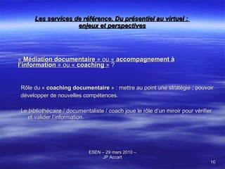 Les services de référence. Du présentiel au virtuel :  enjeux et perspectives «  Médiation documentaire  » ou «  accompagnement à l’information  » ou «  coaching  »  ? Rôle du «  coaching documentaire  » : mettre au point une stratégie ; pouvoir développer de nouvelles compétences.  Le bibliothécaire / documentaliste / coach joue le rôle d’un miroir pour vérifier et valider l’information. 