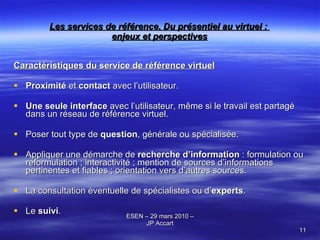 Les services de référence. Du présentiel au virtuel :  enjeux et perspectives Caractéristiques du service de référence virtuel Proximité  et  contact  avec l’utilisateur. Une   seule interface  avec l’utilisateur, même si le travail est partagé dans un réseau de référence virtuel. Poser tout type de  question , générale ou spécialisée. Appliquer une démarche de  recherche d’information  : formulation ou reformulation ; interactivité ; mention de sources d’informations pertinentes et fiables ; orientation vers d’autres sources. La consultation éventuelle de spécialistes ou d’ experts . Le  suivi . 