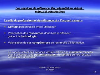 Les services de référence. Du présentiel au virtuel :  enjeux et perspectives Le rôle du professionnel de référence et « l’accueil virtuel » Contact  personnalisé avec l’utilisateur; Valorisation des  ressources  dont il est le diffuseur… …  grâce à la  technologie; Valorisation de ses  compétences  en recherche d’information. Le succès actuel des services virtuels est dû à la  simplicité d’accès  pour l’utilisateur, à la  personnalisation du service  sur les réseaux virtuels de l’information. 