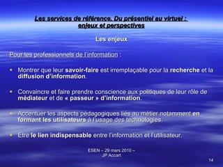 Les services de référence. Du présentiel au virtuel :  enjeux et perspectives Les enjeux Pour les professionnels de l’information  : Montrer que leur  savoir-faire  est irremplaçable pour la  recherche  et la  diffusion d’information .  Convaincre et faire prendre conscience aux politiques de leur rôle de  médiateur  et de  « passeur » d’information . Accentuer les aspects pédagogiques liés au métier notamment  en formant les utilisateurs  à l’usage des technologies. Etre  le lien indispensable  entre l’information et l’utilisateur. 