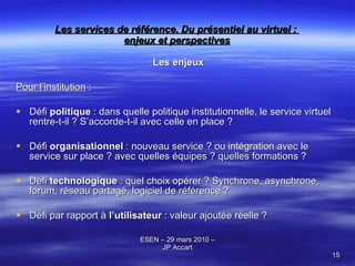 Les services de référence. Du présentiel au virtuel :  enjeux et perspectives Les enjeux Pour l’institution  : Défi  politique  : dans quelle politique institutionnelle, le service virtuel rentre-t-il ? S’accorde-t-il avec celle en place ? Défi  organisationnel  : nouveau service ? ou intégration avec le service sur place ? avec quelles équipes ? quelles formations ? Défi  technologique  : quel choix opérer ? Synchrone, asynchrone, forum, réseau partagé, logiciel de référence ? Défi par rapport à  l’utilisateur  : valeur ajoutée réelle ? 